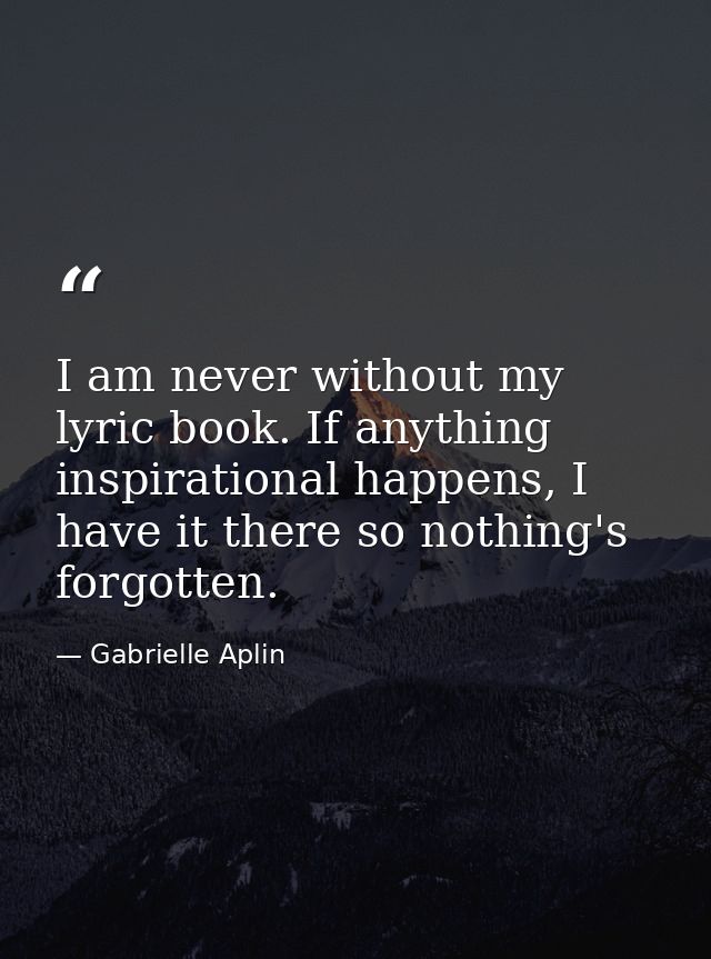 I am never without my lyric book. If anything inspirational happens, I have it there so nothing's forgotten. — Gabrielle Aplin