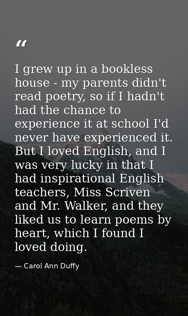 I grew up in a bookless house - my parents didn't read poetry, so if I hadn't had the chance to experience it at school  — Carol Ann Duffy