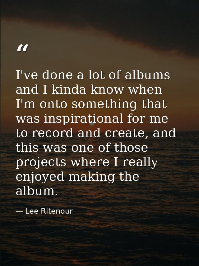 I've done a lot of albums and I kinda know when I'm onto something that was inspirational for me to record and create, a — Lee Ritenour