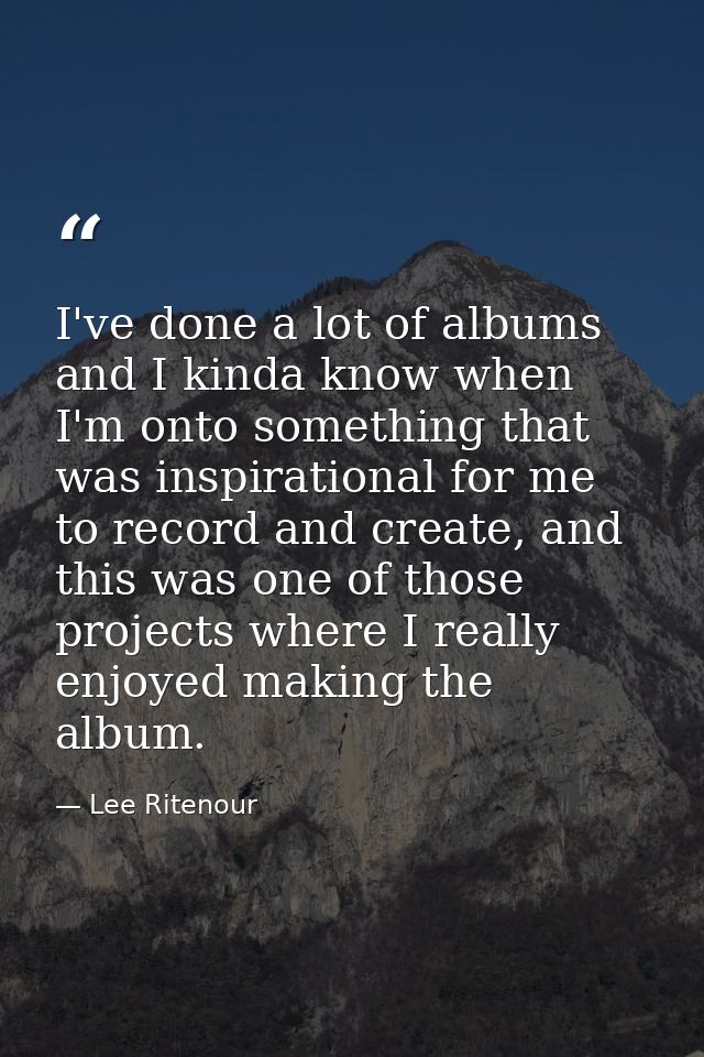 I've done a lot of albums and I kinda know when I'm onto something that was inspirational for me to record and create, a — Lee Ritenour