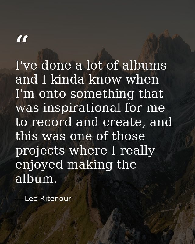 I've done a lot of albums and I kinda know when I'm onto something that was inspirational for me to record and create, a — Lee Ritenour