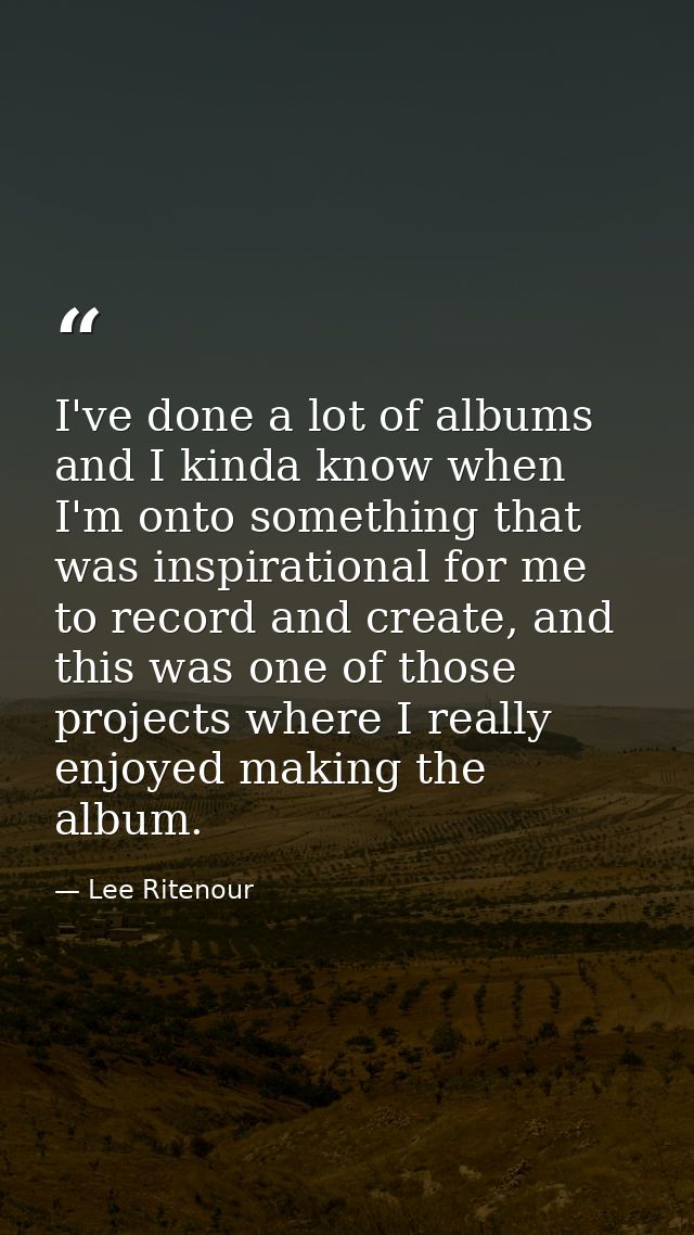 I've done a lot of albums and I kinda know when I'm onto something that was inspirational for me to record and create, a — Lee Ritenour