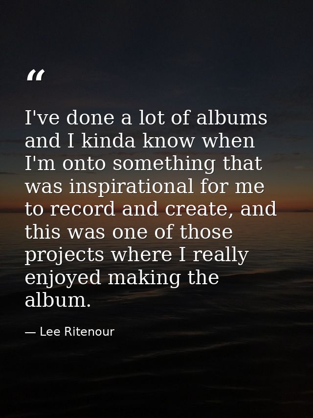 I've done a lot of albums and I kinda know when I'm onto something that was inspirational for me to record and create, a — Lee Ritenour
