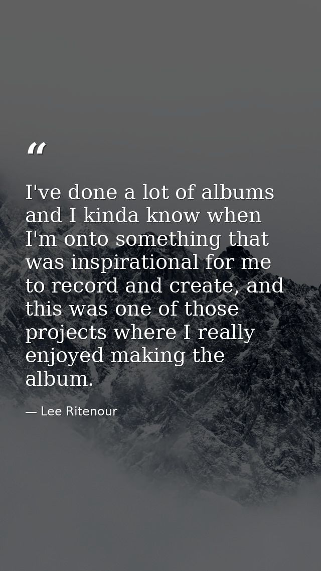 I've done a lot of albums and I kinda know when I'm onto something that was inspirational for me to record and create, a — Lee Ritenour