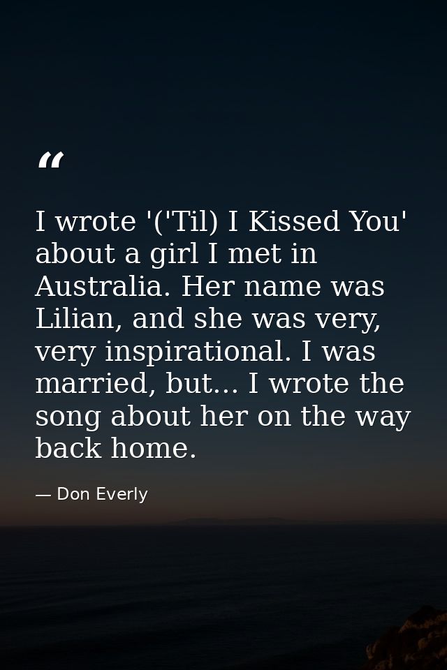 I wrote '('Til) I Kissed You' about a girl I met in Australia. Her name was Lilian, and she was very, very inspirational — Don Everly