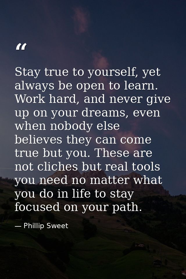 Stay true to yourself, yet always be open to learn. Work hard, and never give up on your dreams, even when nobody else b — Phillip Sweet