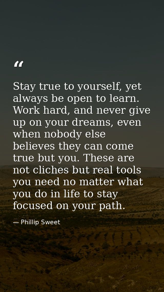 Stay true to yourself, yet always be open to learn. Work hard, and never give up on your dreams, even when nobody else b — Phillip Sweet