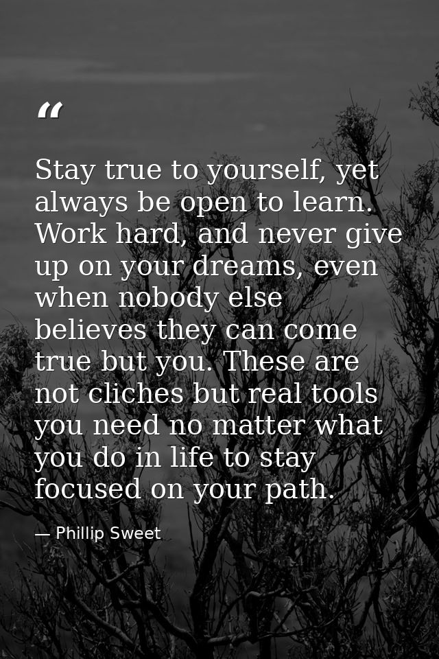 Stay true to yourself, yet always be open to learn. Work hard, and never give up on your dreams, even when nobody else b — Phillip Sweet