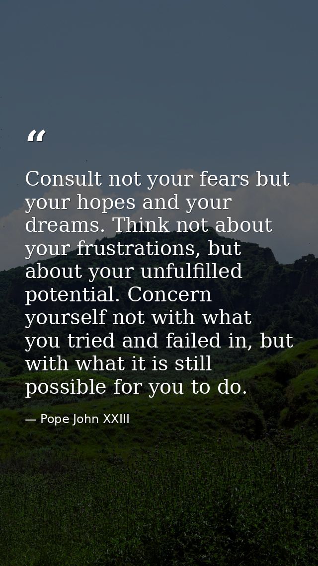 Consult not your fears but your hopes and your dreams. Think not about your frustrations, but about your unfulfilled pot — Pope John XXIII