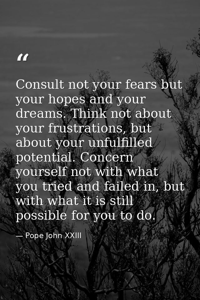 Consult not your fears but your hopes and your dreams. Think not about your frustrations, but about your unfulfilled pot — Pope John XXIII