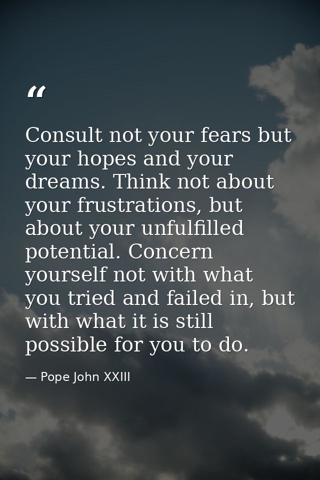 Consult not your fears but your hopes and your dreams. Think not about your frustrations, but about your unfulfilled pot — Pope John XXIII