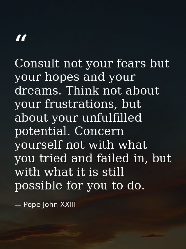Consult not your fears but your hopes and your dreams. Think not about your frustrations, but about your unfulfilled pot — Pope John XXIII