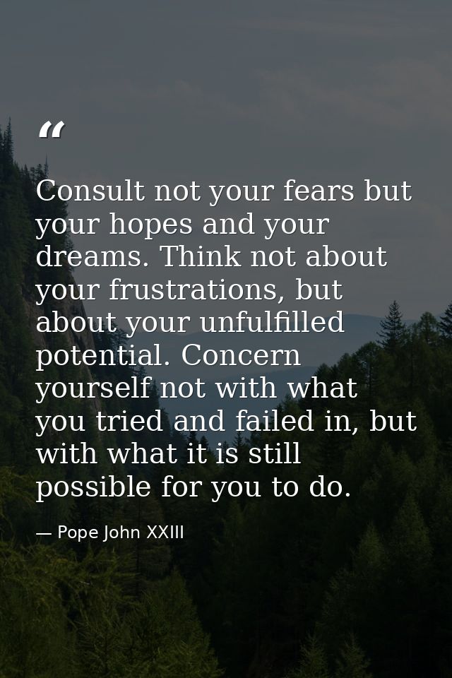 Consult not your fears but your hopes and your dreams. Think not about your frustrations, but about your unfulfilled pot — Pope John XXIII