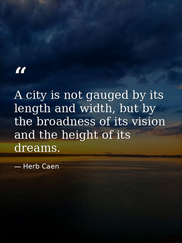 A city is not gauged by its length and width, but by the broadness of its vision and the height of its dreams. — Herb Caen