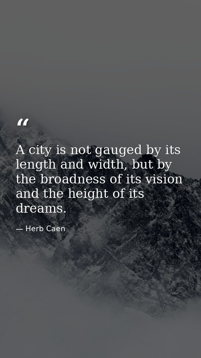A city is not gauged by its length and width, but by the broadness of its vision and the height of its dreams. — Herb Caen