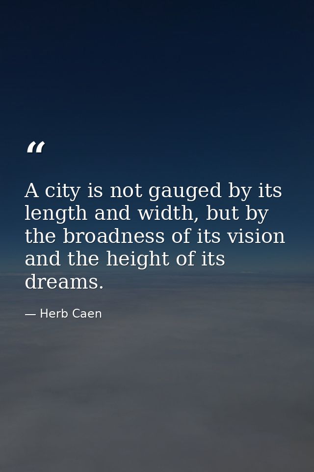 A city is not gauged by its length and width, but by the broadness of its vision and the height of its dreams. — Herb Caen