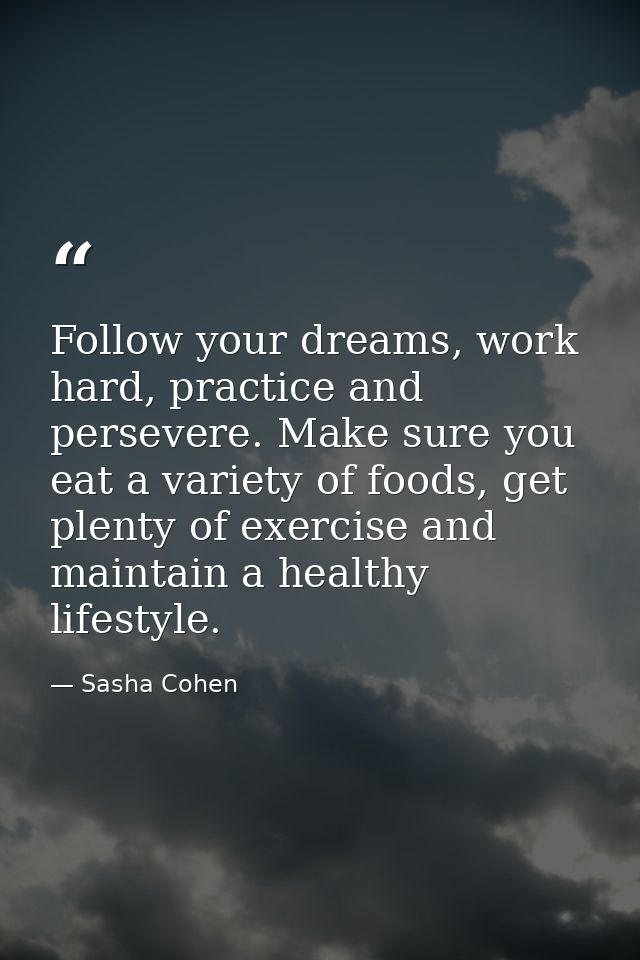 Follow your dreams, work hard, practice and persevere. Make sure you eat a variety of foods, get plenty of exercise and  — Sasha Cohen
