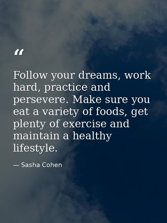 Follow your dreams, work hard, practice and persevere. Make sure you eat a variety of foods, get plenty of exercise and  — Sasha Cohen