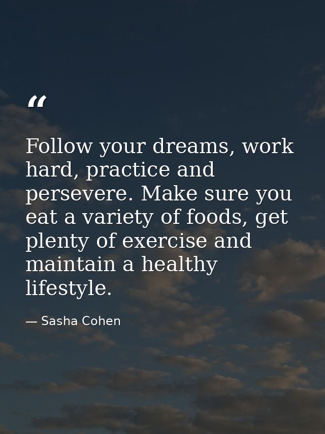 Follow your dreams, work hard, practice and persevere. Make sure you eat a variety of foods, get plenty of exercise and  — Sasha Cohen