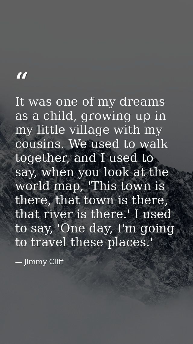 It was one of my dreams as a child, growing up in my little village with my cousins. We used to walk together, and I use — Jimmy Cliff
