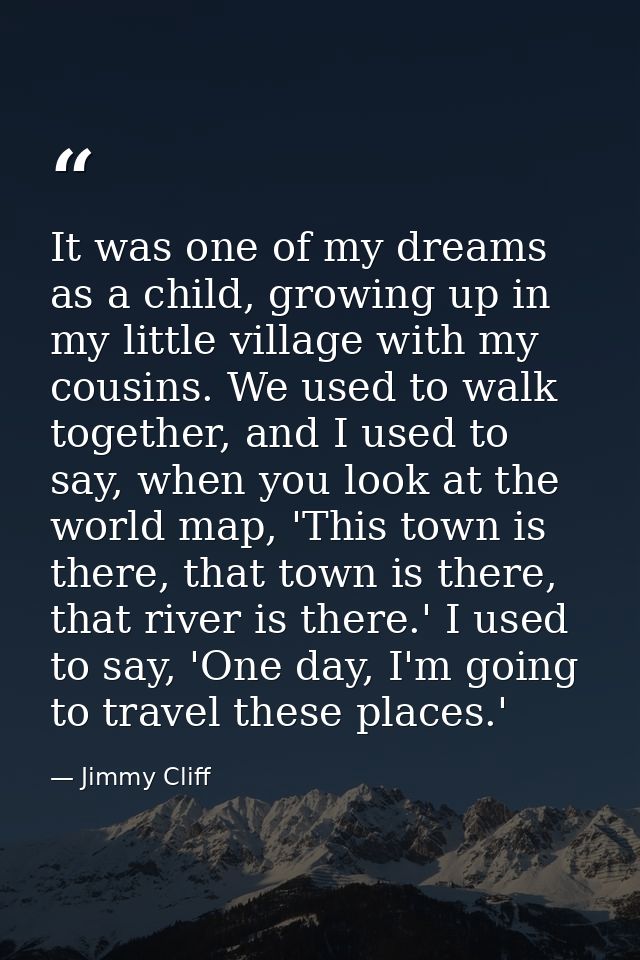 It was one of my dreams as a child, growing up in my little village with my cousins. We used to walk together, and I use — Jimmy Cliff