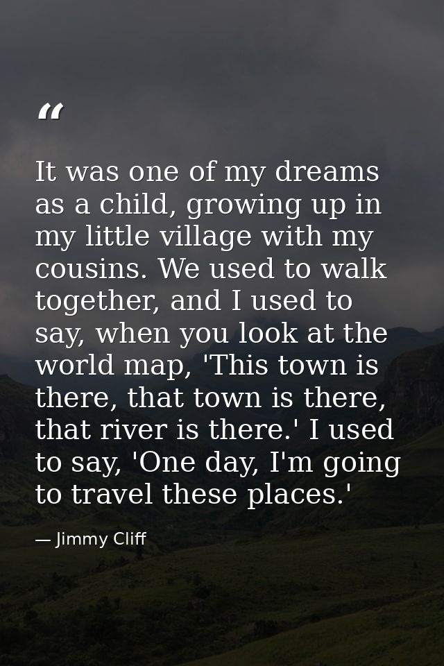 It was one of my dreams as a child, growing up in my little village with my cousins. We used to walk together, and I use — Jimmy Cliff