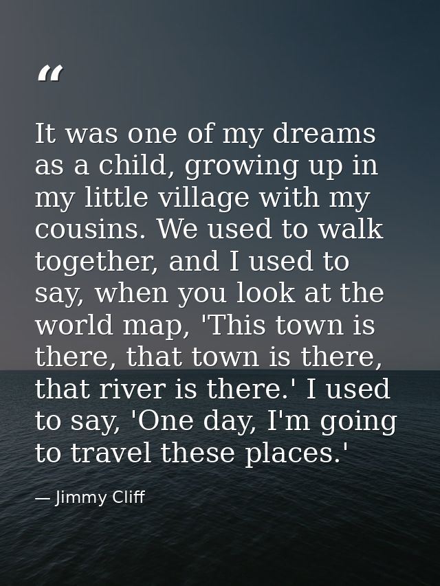 It was one of my dreams as a child, growing up in my little village with my cousins. We used to walk together, and I use — Jimmy Cliff