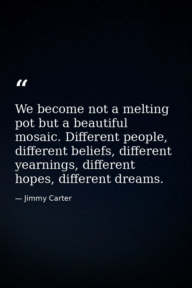 We become not a melting pot but a beautiful mosaic. Different people, different beliefs, different yearnings, different  — Jimmy Carter