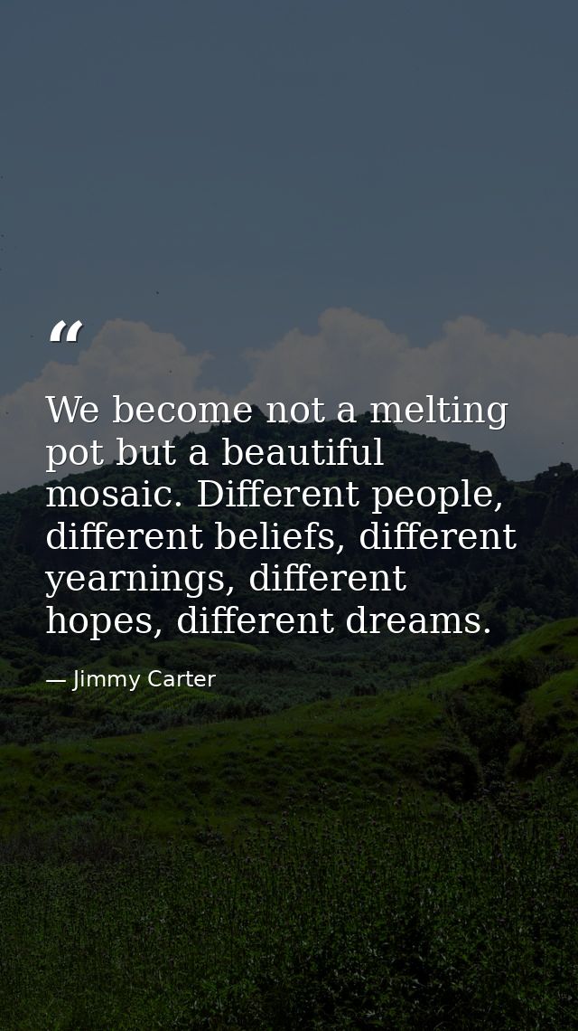 We become not a melting pot but a beautiful mosaic. Different people, different beliefs, different yearnings, different  — Jimmy Carter