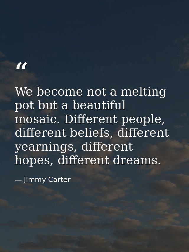We become not a melting pot but a beautiful mosaic. Different people, different beliefs, different yearnings, different  — Jimmy Carter