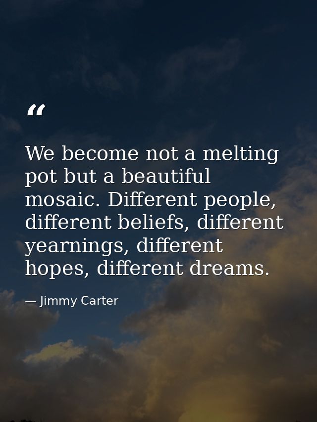 We become not a melting pot but a beautiful mosaic. Different people, different beliefs, different yearnings, different  — Jimmy Carter
