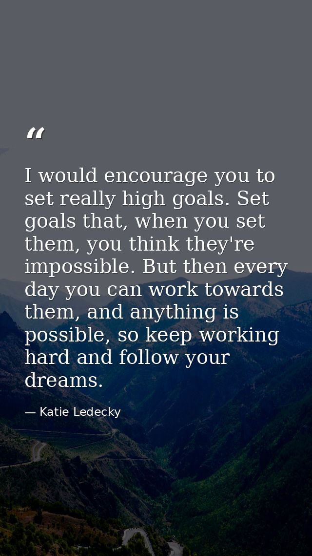 I would encourage you to set really high goals. Set goals that, when you set them, you think they're impossible. But the — Katie Ledecky