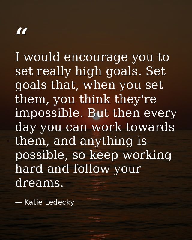 I would encourage you to set really high goals. Set goals that, when you set them, you think they're impossible. But the — Katie Ledecky