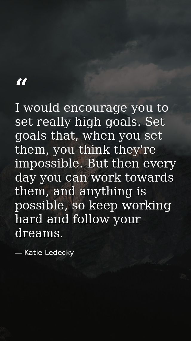 I would encourage you to set really high goals. Set goals that, when you set them, you think they're impossible. But the — Katie Ledecky