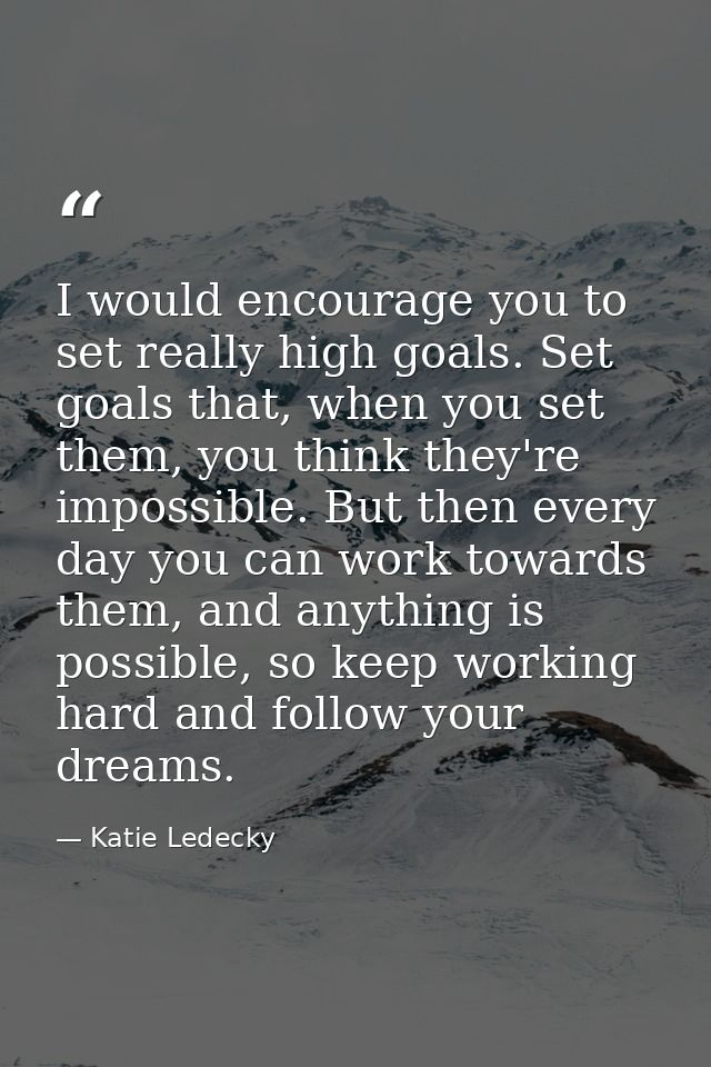 I would encourage you to set really high goals. Set goals that, when you set them, you think they're impossible. But the — Katie Ledecky