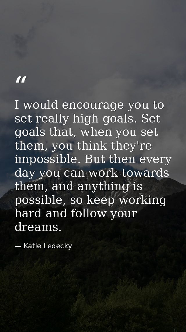 I would encourage you to set really high goals. Set goals that, when you set them, you think they're impossible. But the — Katie Ledecky