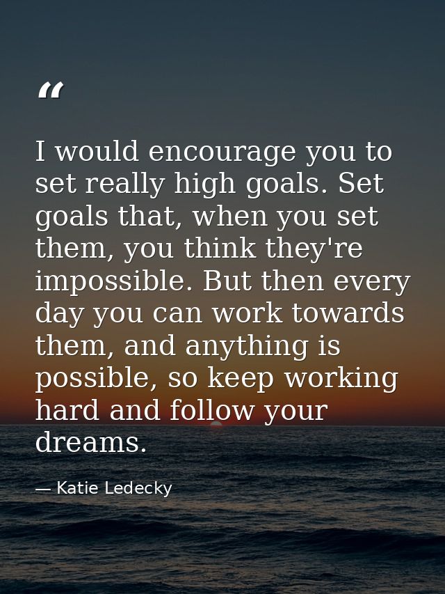 I would encourage you to set really high goals. Set goals that, when you set them, you think they're impossible. But the — Katie Ledecky