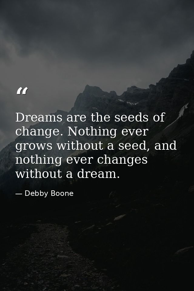 Dreams are the seeds of change. Nothing ever grows without a seed, and nothing ever changes without a dream. — Debby Boone