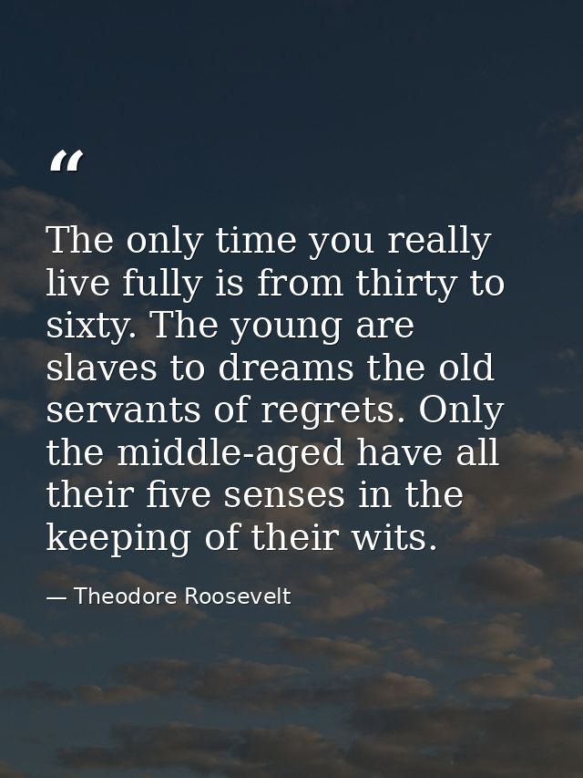 The only time you really live fully is from thirty to sixty. The young are slaves to dreams the old servants of regrets. — Theodore Roosevelt