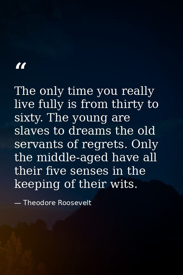 The only time you really live fully is from thirty to sixty. The young are slaves to dreams the old servants of regrets. — Theodore Roosevelt
