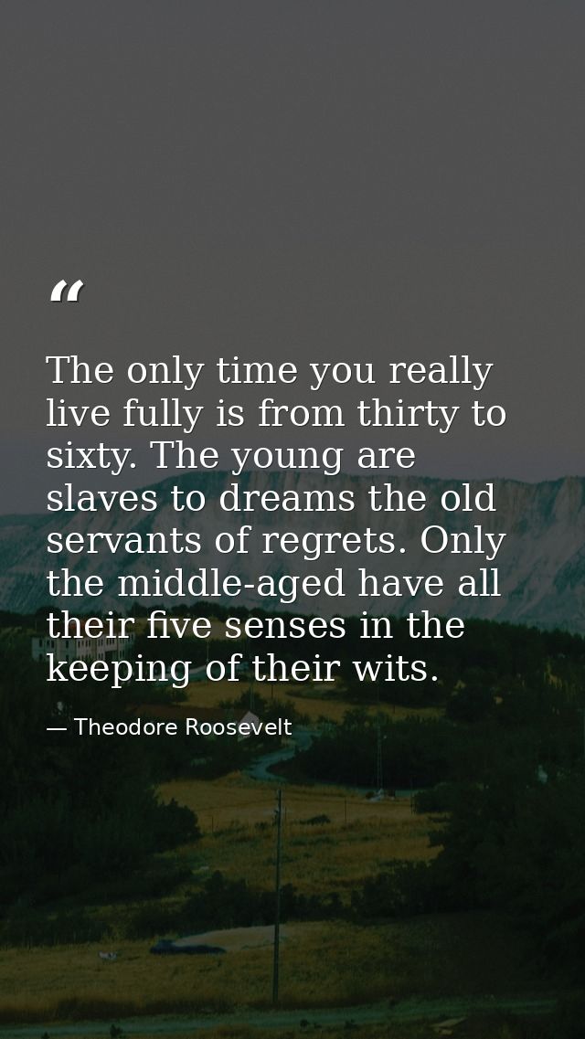 The only time you really live fully is from thirty to sixty. The young are slaves to dreams the old servants of regrets. — Theodore Roosevelt
