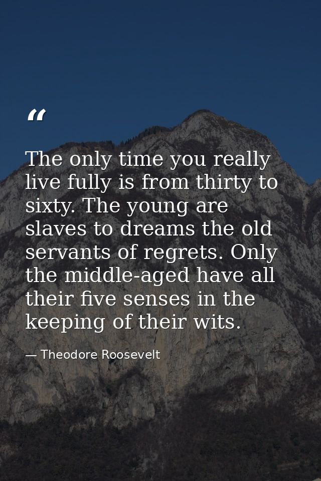 The only time you really live fully is from thirty to sixty. The young are slaves to dreams the old servants of regrets. — Theodore Roosevelt