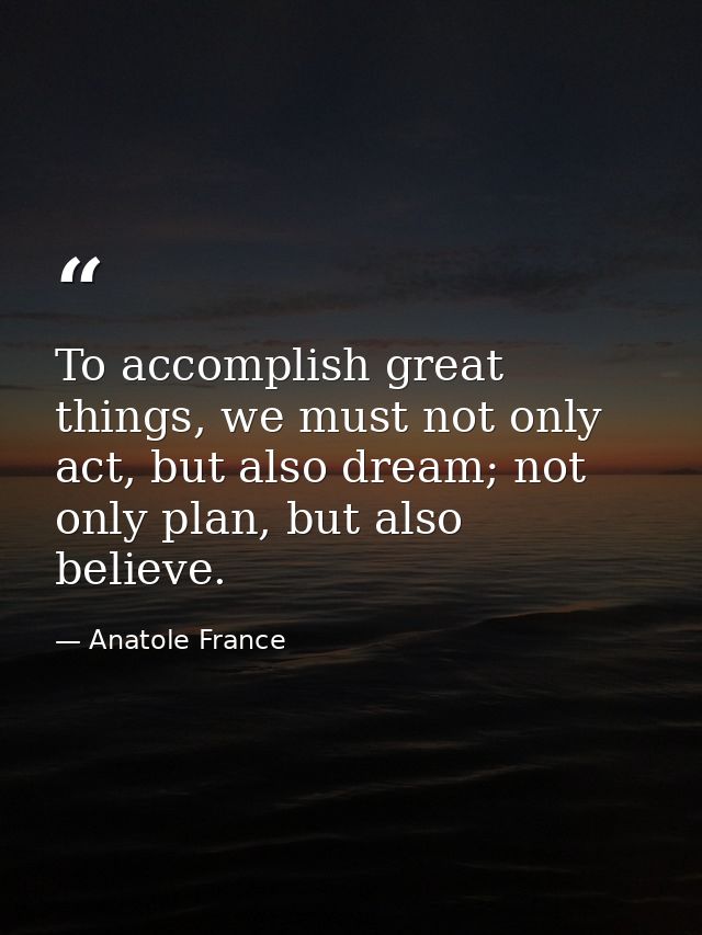To accomplish great things, we must not only act, but also dream; not only plan, but also believe. — Anatole France