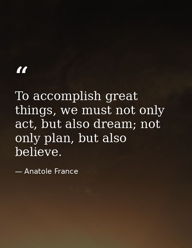 To accomplish great things, we must not only act, but also dream; not only plan, but also believe. — Anatole France