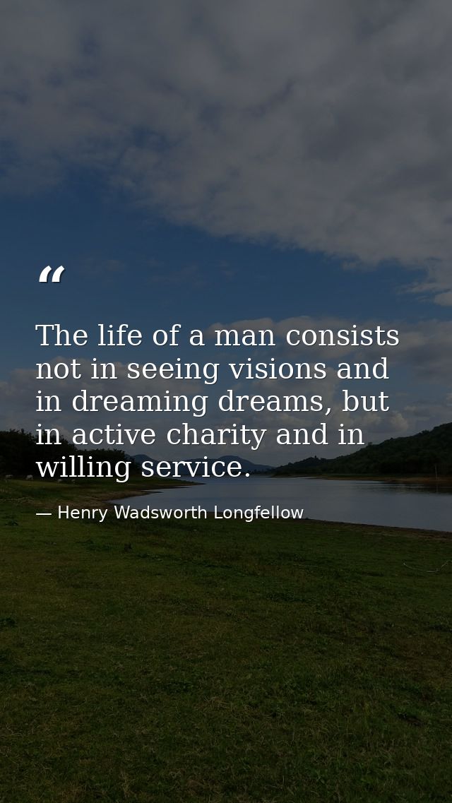 The life of a man consists not in seeing visions and in dreaming dreams, but in active charity and in willing service. — Henry Wadsworth Longfellow