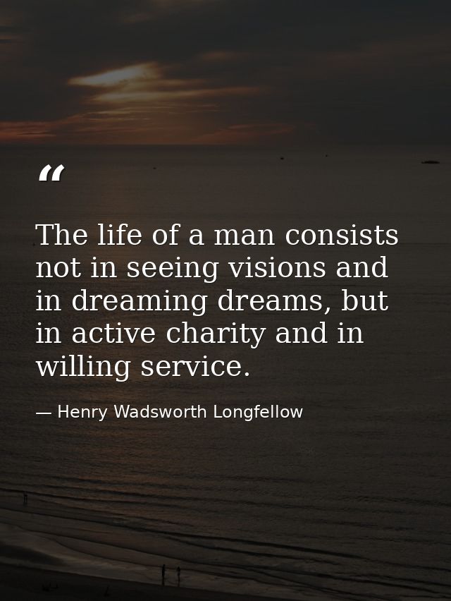 The life of a man consists not in seeing visions and in dreaming dreams, but in active charity and in willing service. — Henry Wadsworth Longfellow