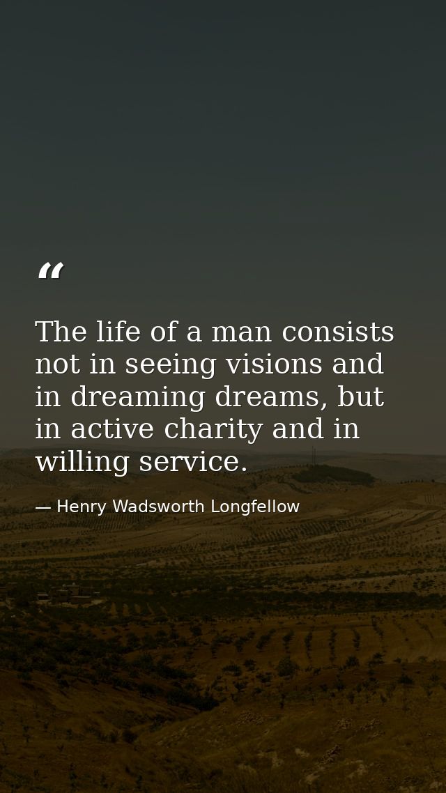 The life of a man consists not in seeing visions and in dreaming dreams, but in active charity and in willing service. — Henry Wadsworth Longfellow