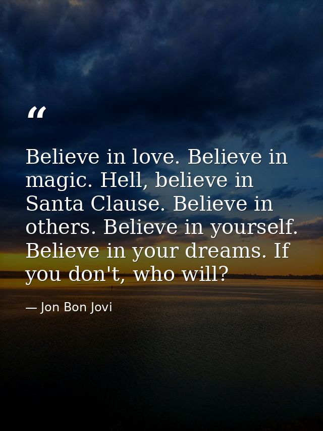 Believe in love. Believe in magic. Hell, believe in Santa Clause. Believe in others. Believe in yourself. Believe in you — Jon Bon Jovi