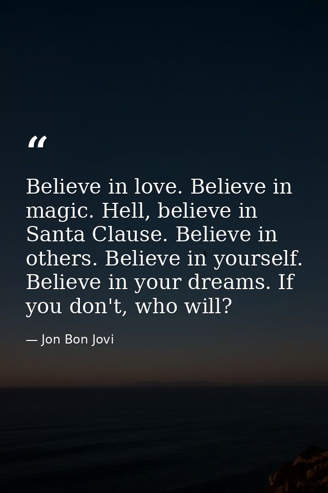 Believe in love. Believe in magic. Hell, believe in Santa Clause. Believe in others. Believe in yourself. Believe in you — Jon Bon Jovi