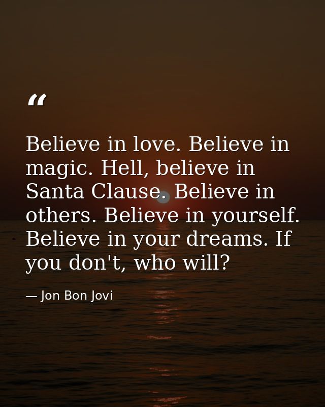 Believe in love. Believe in magic. Hell, believe in Santa Clause. Believe in others. Believe in yourself. Believe in you — Jon Bon Jovi